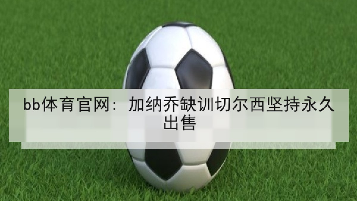 bb体育官网: 加纳乔缺训切尔西坚持永久出售 bb体育官网: 加纳乔缺训切尔西坚持永久出售